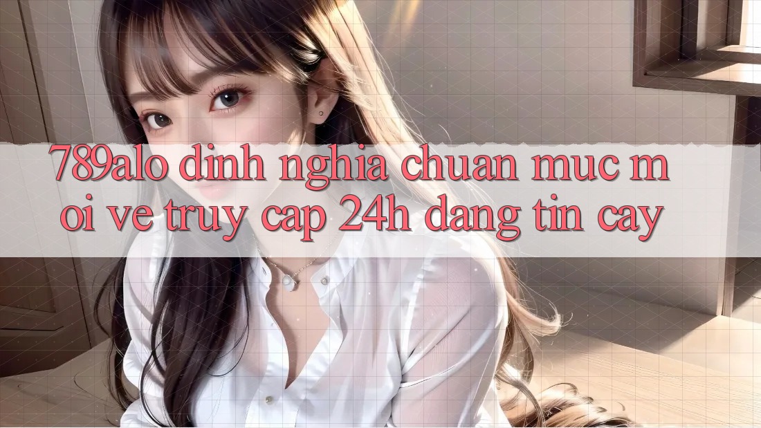 789alo - Định Nghĩa Chuẩn Mực Mới Về “Truy Cập 24h Đáng tin cậy”