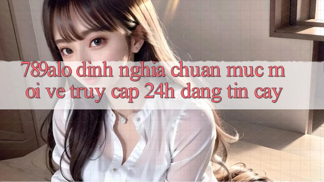 789alo - Định Nghĩa Chuẩn Mực Mới Về “Truy Cập 24h Đáng tin cậy”