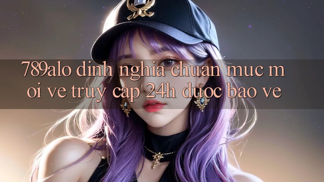 789alo - Định Nghĩa Chuẩn Mực Mới Về “Truy Cập 24h Được bảo vệ”