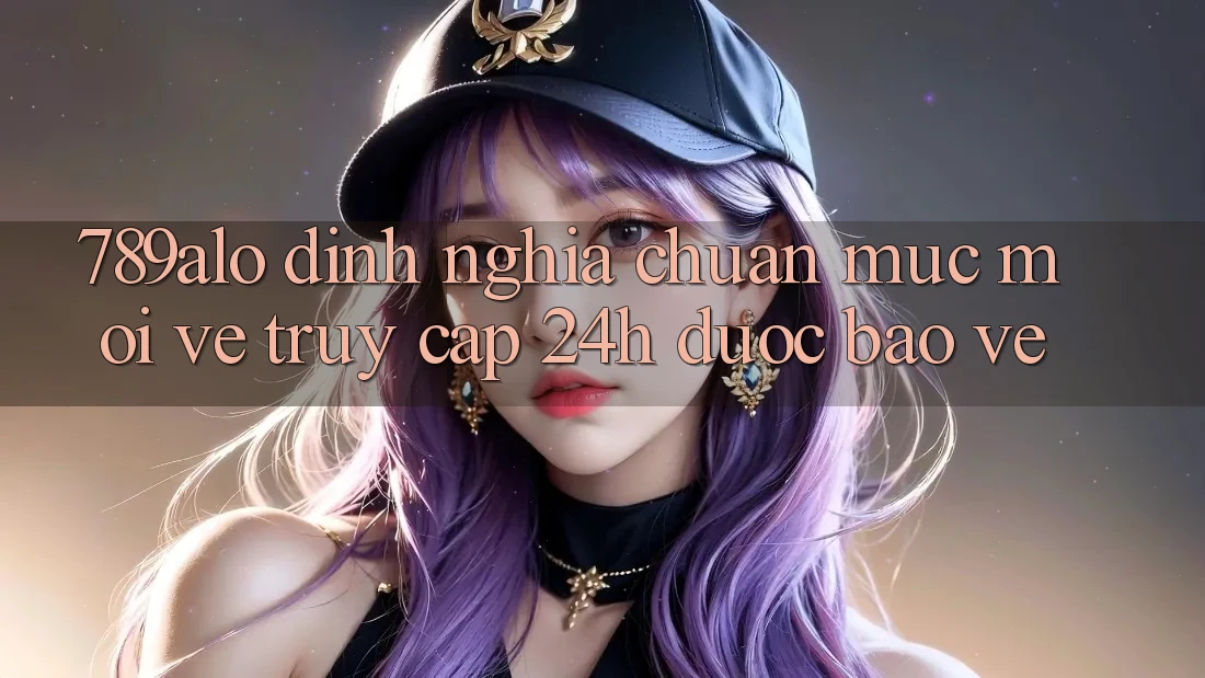 789alo - Định Nghĩa Chuẩn Mực Mới Về “Truy Cập 24h Được bảo vệ”