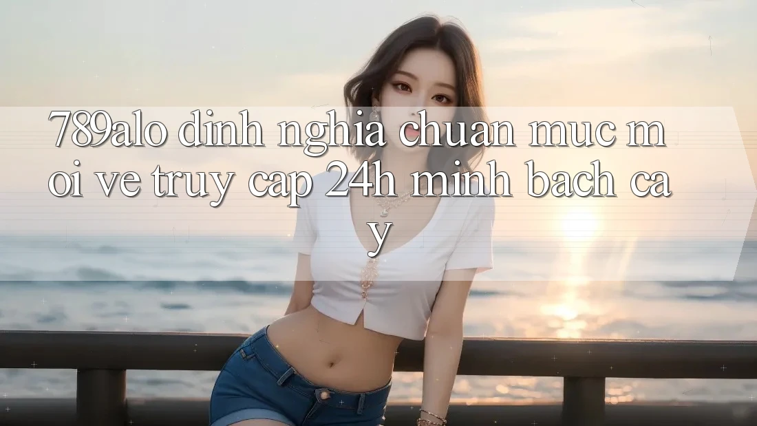 789alo - Định Nghĩa Chuẩn Mực Mới Về “Truy Cập 24h Minh bạch cậy”