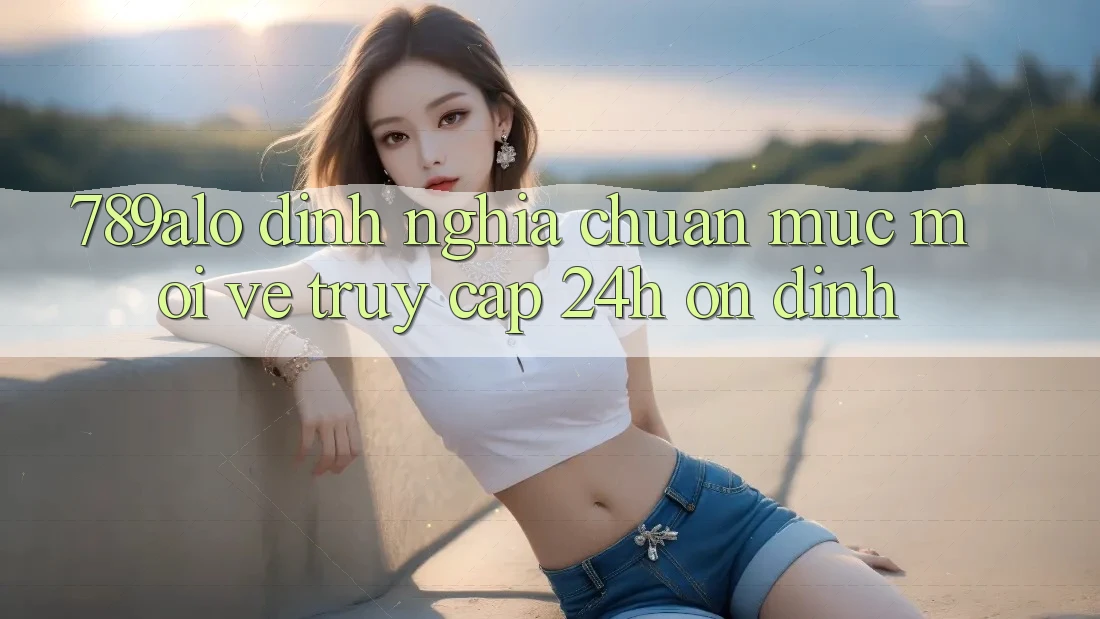 789alo - Định Nghĩa Chuẩn Mực Mới Về “Truy Cập 24h Ổn định”