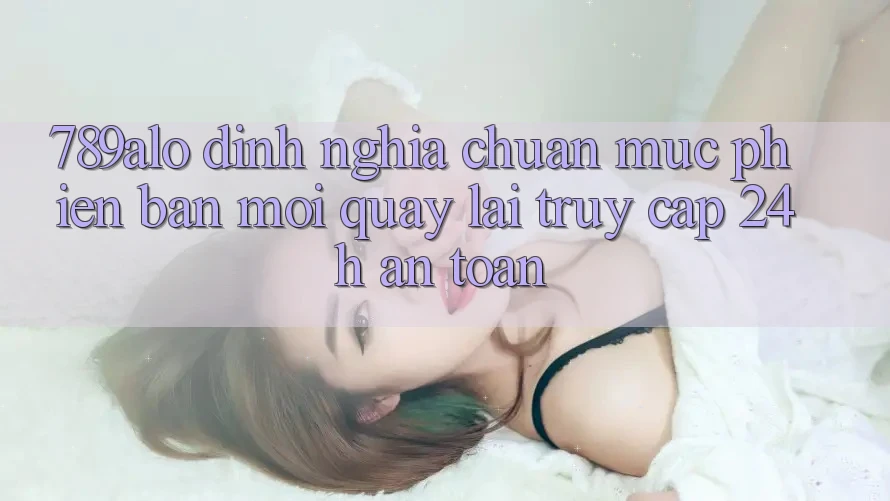 789alo - Định Nghĩa Chuẩn Mực Phiên bản mới Quay lại “Truy Cập 24h An Toàn”