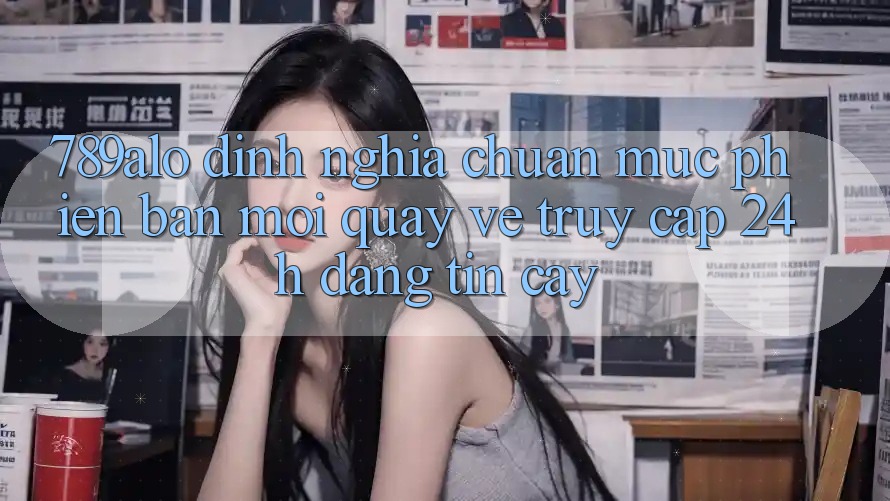 789alo - Định Nghĩa Chuẩn Mực Phiên bản mới Quay về “Truy Cập 24h Đáng tin cậy”