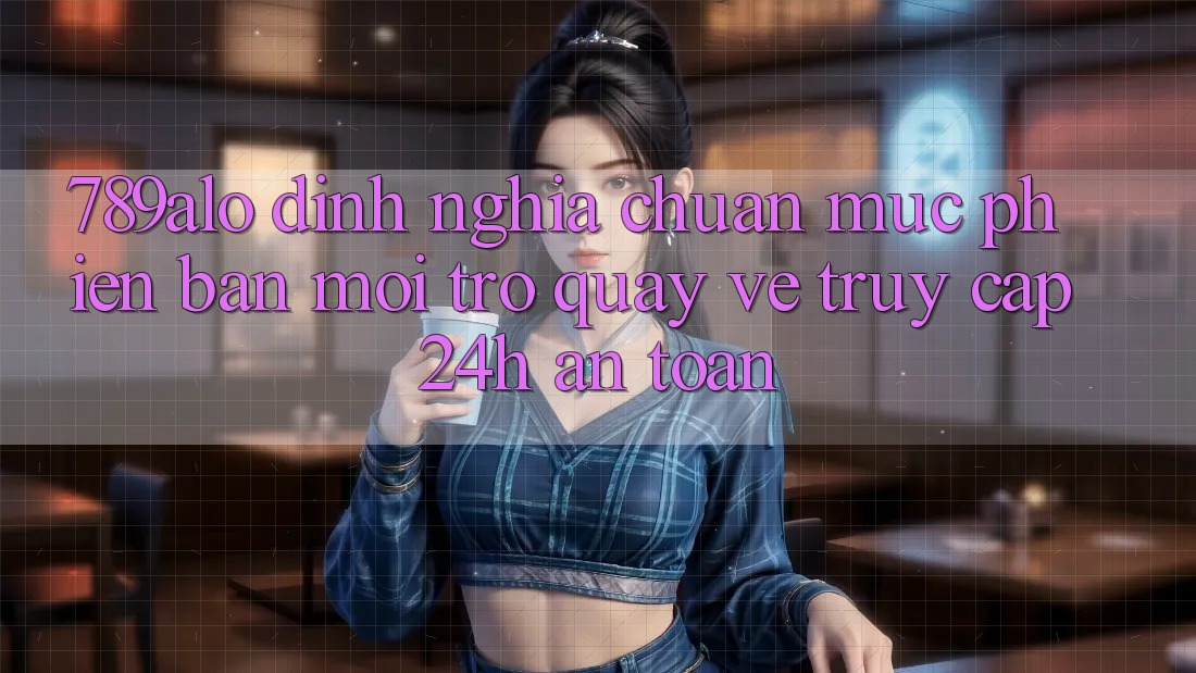 789alo - Định Nghĩa Chuẩn Mực Phiên bản mới Trở quay về “Truy Cập 24h An Toàn”