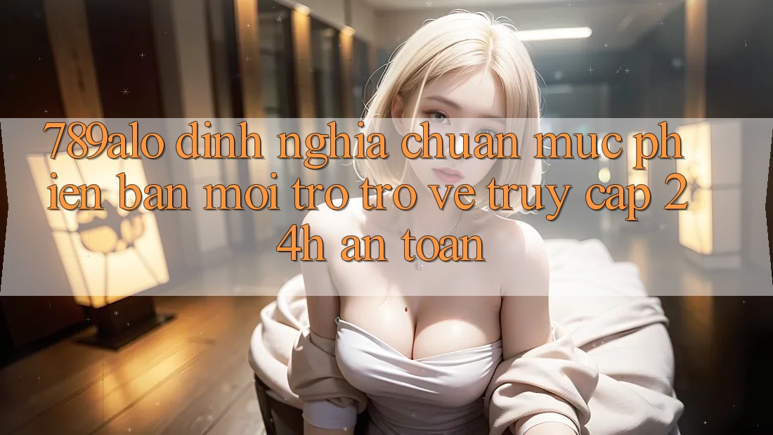 789alo - Định Nghĩa Chuẩn Mực Phiên bản mới Trở trở về “Truy Cập 24h An Toàn” 789alo - Định Nghĩa Chuẩn Mực Phiên bản mới Trở trở về “Truy Cập 24h An Toàn”