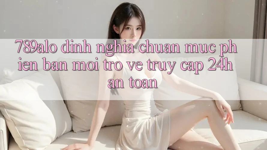 789alo - Định Nghĩa Chuẩn Mực Phiên bản mới Trở về “Truy Cập 24h An Toàn”