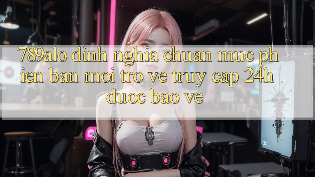 789alo - Định Nghĩa Chuẩn Mực Phiên bản mới Trở về “Truy Cập 24h Được bảo vệ”