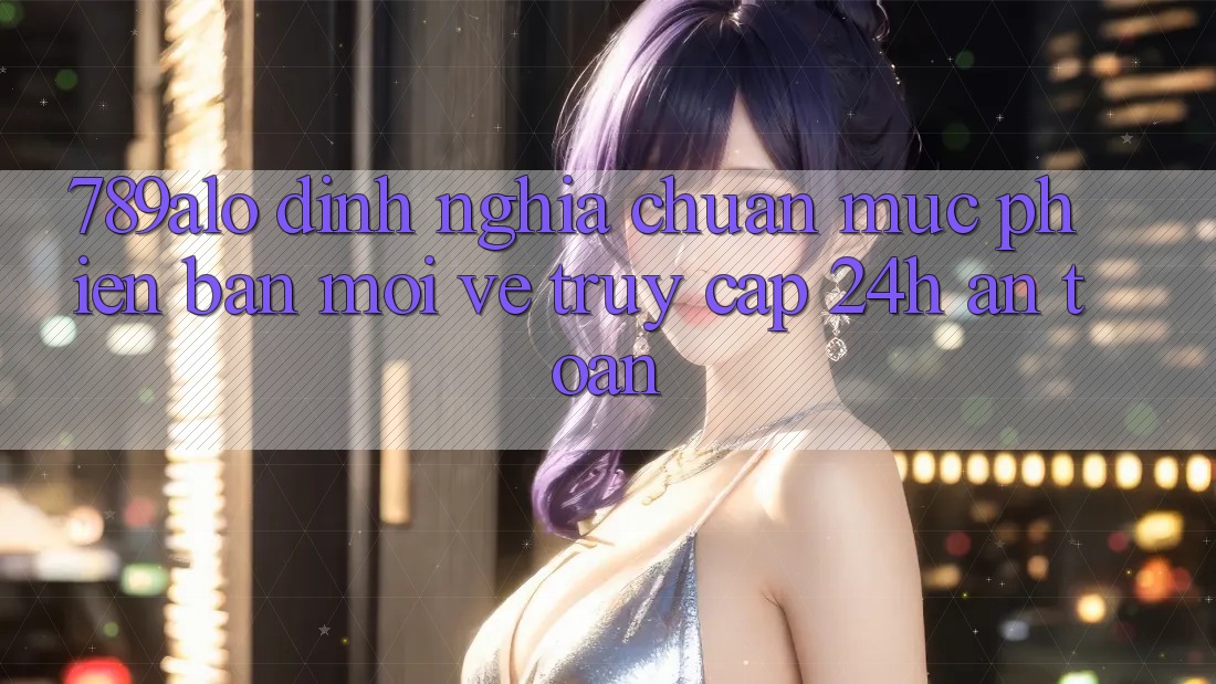 789alo - Định Nghĩa Chuẩn Mực Phiên bản mới Về “Truy Cập 24h An Toàn”
