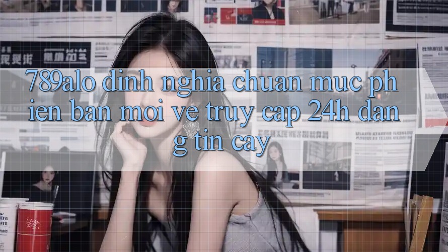 789alo - Định Nghĩa Chuẩn Mực Phiên bản mới Về “Truy Cập 24h Đáng tin cậy”