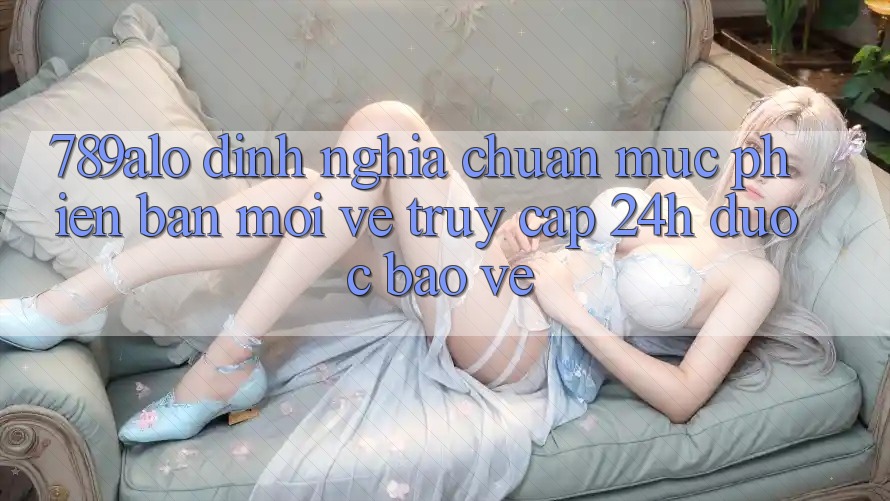 789alo - Định Nghĩa Chuẩn Mực Phiên bản mới Về “Truy Cập 24h Được bảo vệ”