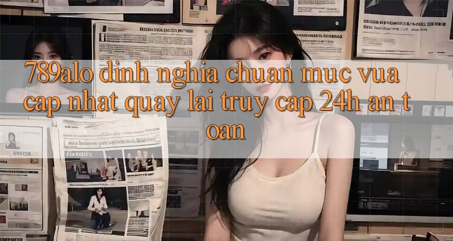789alo - Định Nghĩa Chuẩn Mực Vừa cập nhật Quay lại “Truy Cập 24h An Toàn” 789alo - Định Nghĩa Chuẩn Mực Vừa cập nhật Quay lại “Truy Cập 24h An Toàn”