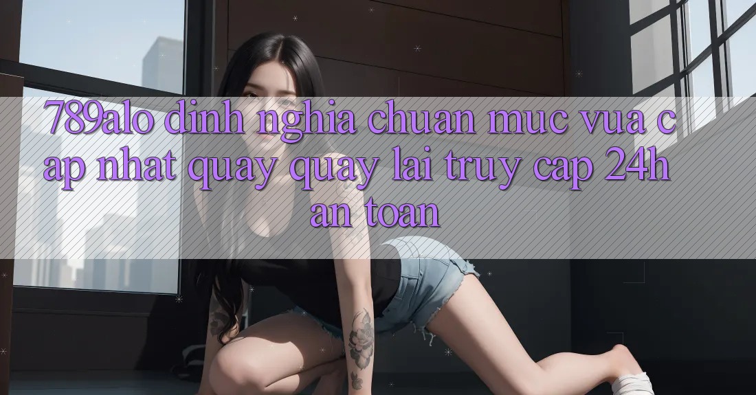789alo - Định Nghĩa Chuẩn Mực Vừa cập nhật Quay quay lại “Truy Cập 24h An toàn” 789alo - Định Nghĩa Chuẩn Mực Vừa cập nhật Quay quay lại “Truy Cập 24h An toàn”
