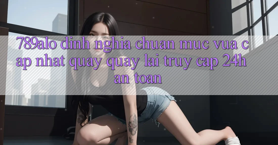 789alo - Định Nghĩa Chuẩn Mực Vừa cập nhật Quay quay lại “Truy Cập 24h An Toàn”