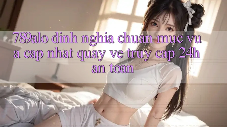 789alo - Định Nghĩa Chuẩn Mực Vừa cập nhật Quay về “Truy Cập 24h An Toàn”