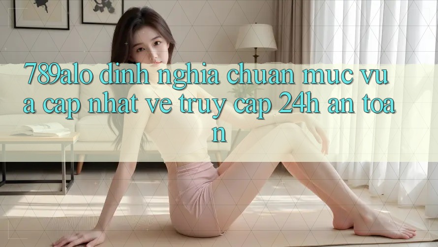 789alo - Định Nghĩa Chuẩn Mực Vừa cập nhật Về “Truy Cập 24h An Toàn” 789alo - Định Nghĩa Chuẩn Mực Vừa cập nhật Về “Truy Cập 24h An Toàn”