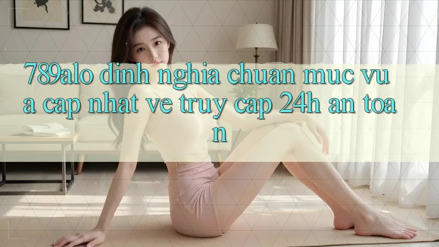 789alo - Định Nghĩa Chuẩn Mực Vừa cập nhật Về “Truy Cập 24h An Toàn”