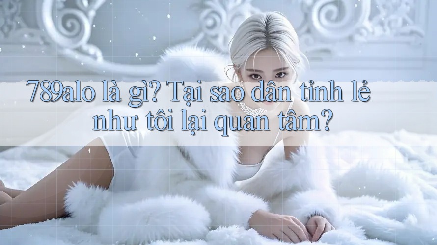 789alo là gì? Tại sao dân tỉnh lẻ như tôi lại quan tâm?