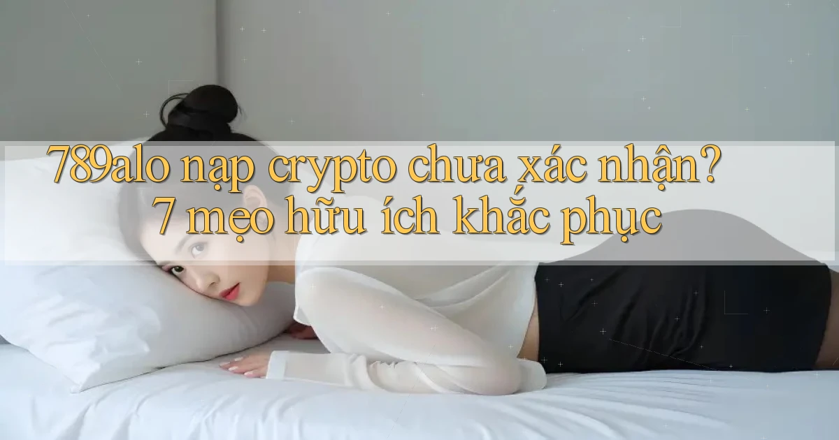 789alo nạp crypto chưa xác nhận 7 mẹo hữu ích khắc phục