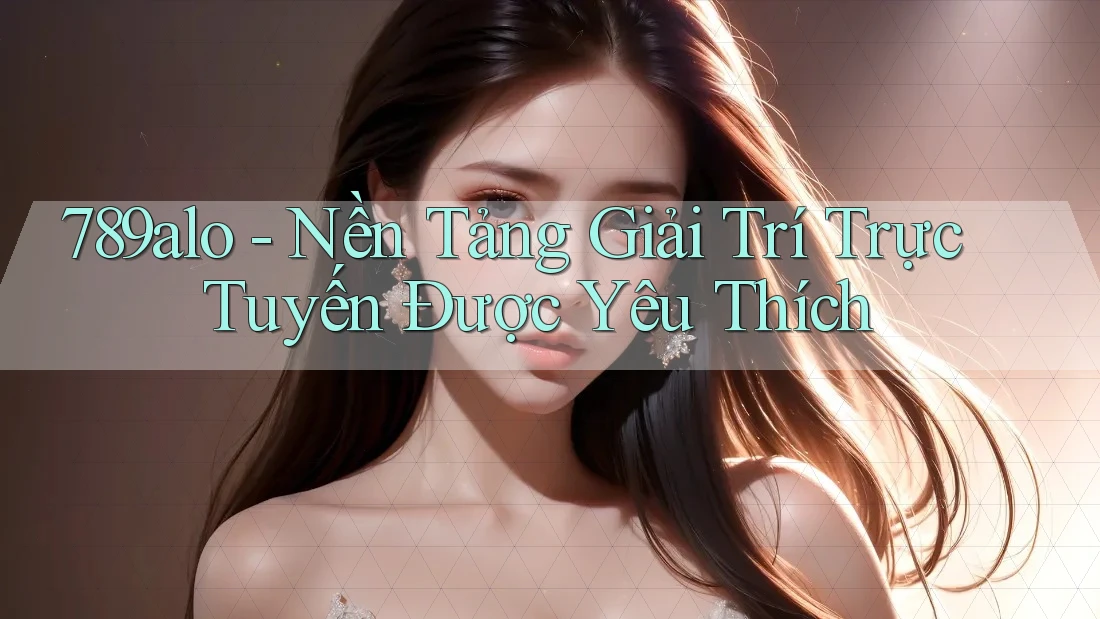 789alo - Nền Tảng Giải Trí Trực Tuyến Được Yêu Thích