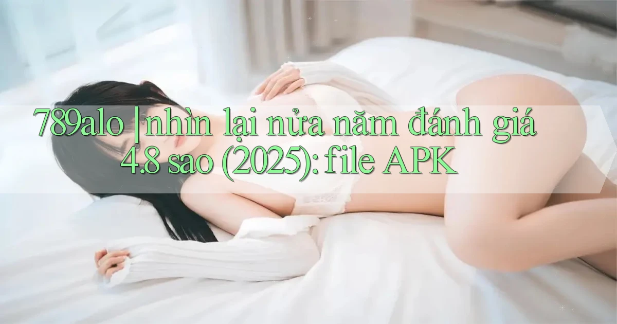 789alo nhìn lại nửa năm đánh giá 4.8 sao (2025) file APK