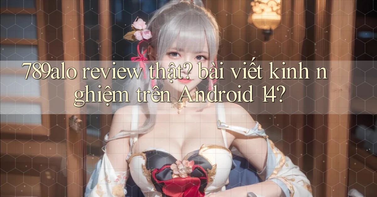 789alo review thật bài viết kinh nghiệm trên Android 14