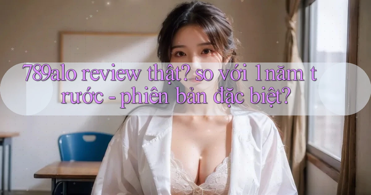 789alo review thật so với 1 năm trước   phiên bản đặc biệt