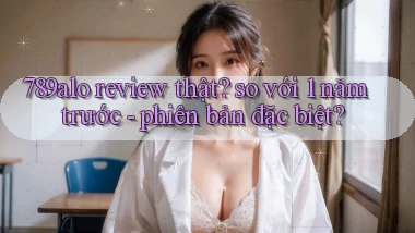 789alo review thật so với 1 năm trước   phiên bản đặc biệt