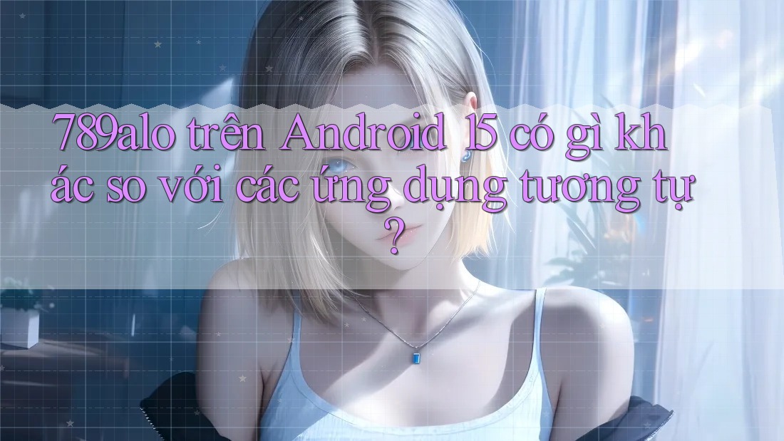 789alo trên Android 15 có gì khác so với các ứng dụng tương tự?