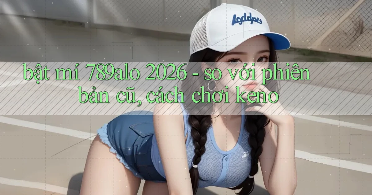bật mí 789alo 2026   so với phiên bản cũ, cách chơi keno