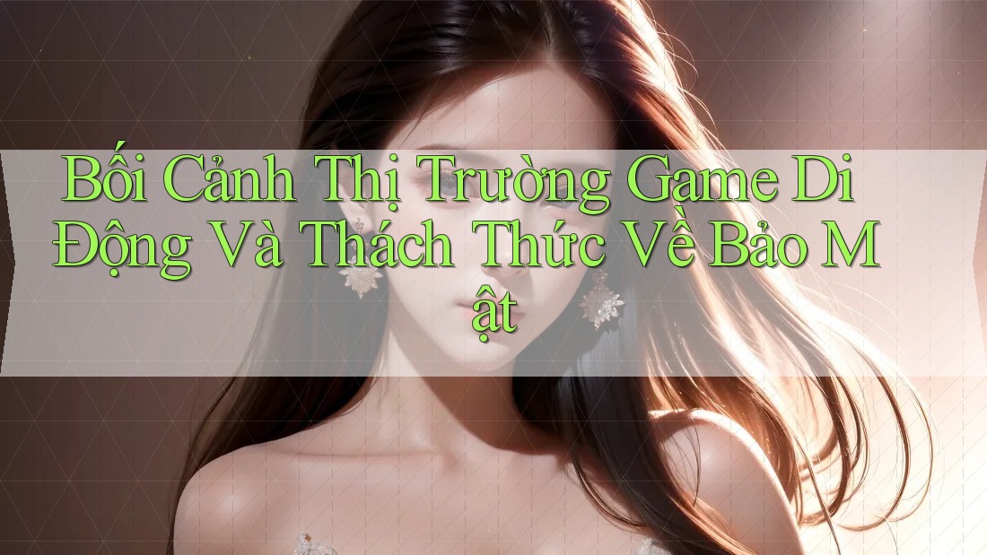 Bối Cảnh Thị Trường Game Di Động Và Thách Thức Về Bảo Mật