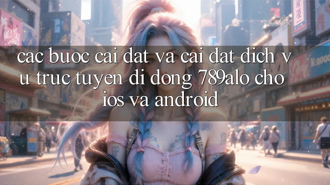 Các bước Cài đặt Và Cài Đặt Dịch vụ trực tuyến di động 789alo Cho iOS Và Android