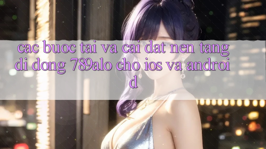 Các bước Tải Và Cài Đặt Nền tảng di động 789alo Cho iOS Và Android