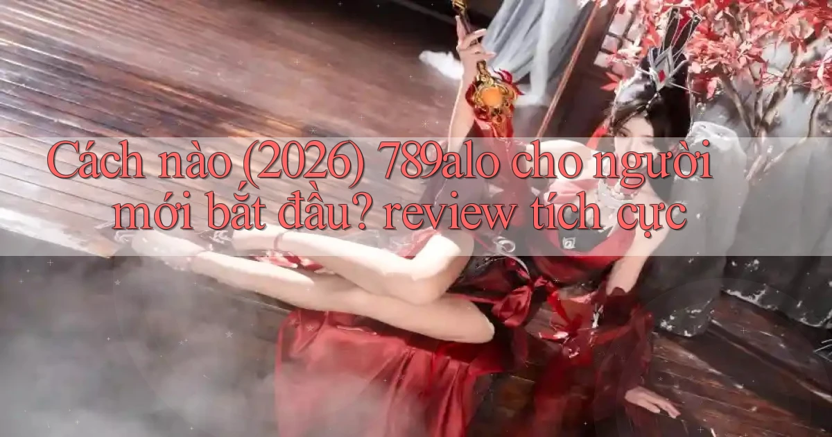 Cách nào (2026) 789alo cho người mới bắt đầu review tích cực