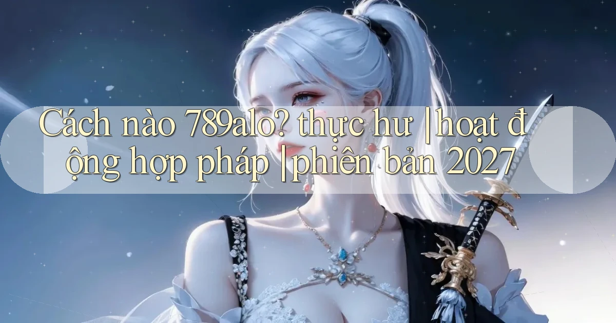 Cách nào 789alo thực hư hoạt động hợp pháp phiên bản 2027