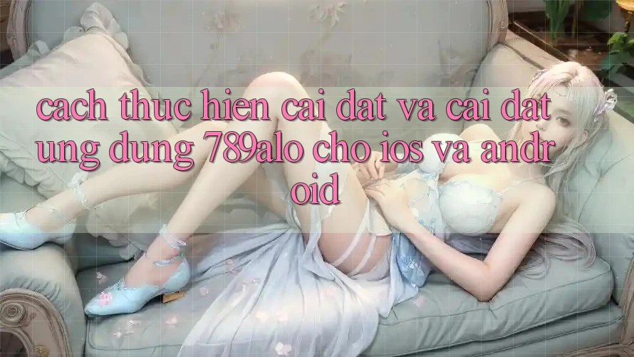 Cách thực hiện Cài đặt Và Cài Đặt Ứng Dụng 789alo Cho iOS Và Android