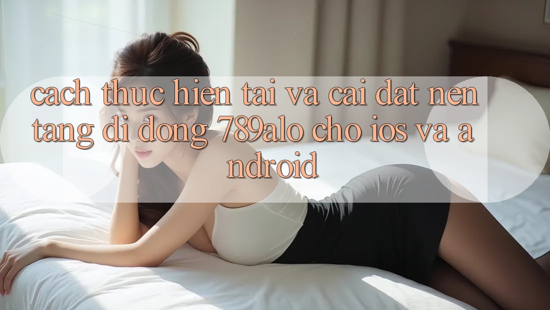 Cách thực hiện Tải Và Cài Đặt Nền tảng di động 789alo Cho iOS Và Android