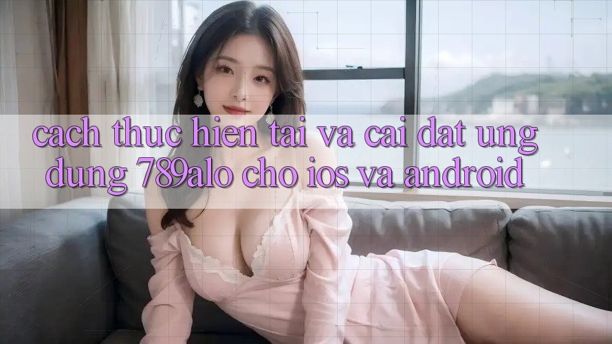 Cách thực hiện Tải Và Cài Đặt Ứng Dụng 789alo Cho iOS Và Android
