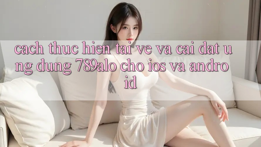 Cách thực hiện Tải về Và Cài Đặt Ứng Dụng 789alo Cho iOS Và Android