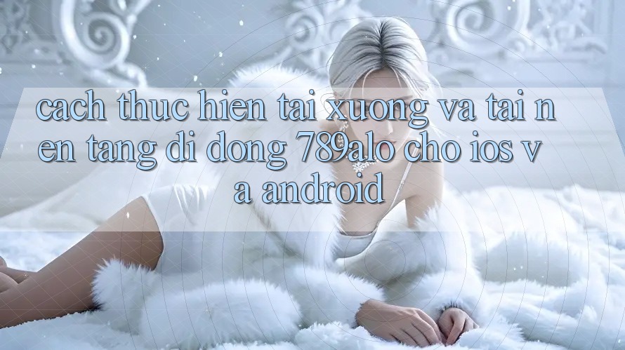 Cách thực hiện Tải xuống Và Tải Nền tảng di động 789alo Cho iOS Và Android