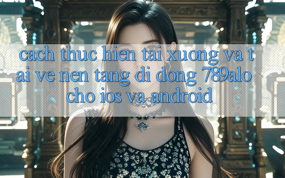 Cách thực hiện Tải xuống Và Tải về Nền tảng di động 789alo Cho iOS Và Android