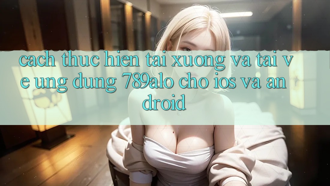 Cách thực hiện Tải xuống Và Tải về Ứng Dụng 789alo Cho iOS Và Android