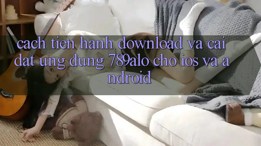 Cách tiến hành Download Và Cài Đặt Ứng Dụng 789alo Cho iOS Và Android