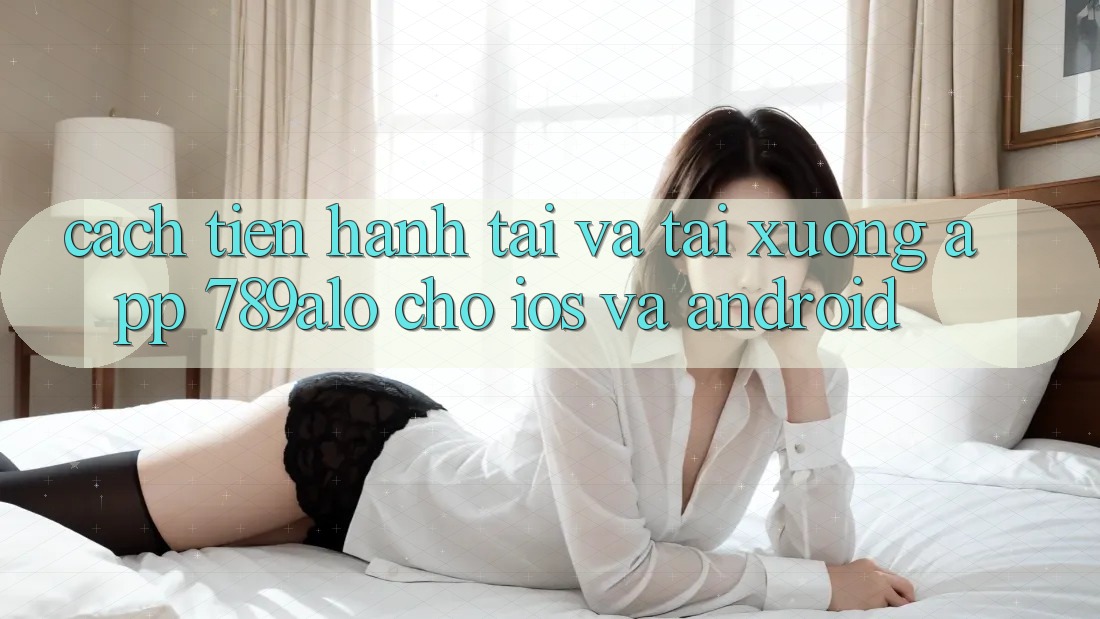Cách tiến hành Tải Và Tải xuống App 789alo Cho iOS Và Android