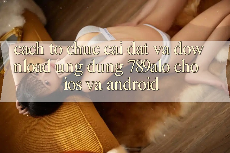 Cách tổ chức Cài đặt Và Download Ứng Dụng 789alo Cho iOS Và Android