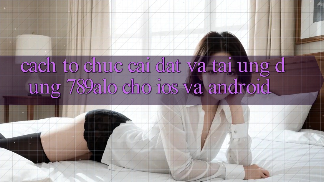 Cách tổ chức Cài đặt Và Tải Ứng Dụng 789alo Cho iOS Và Android Cách tổ chức Cài đặt Và Tải Ứng Dụng 789alo Cho iOS Và Android