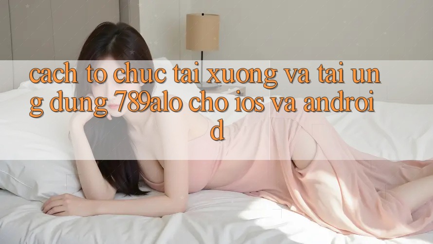 Cách tổ chức Tải xuống Và Tải Ứng Dụng 789alo Cho iOS Và Android
