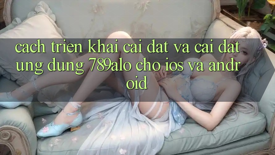 Cách triển khai Cài đặt Và Cài Đặt Ứng dụng 789alo Cho iOS Và Android