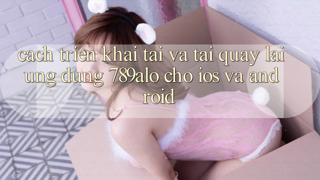 Cách triển khai Tải Và Tải quay lại Ứng dụng 789alo Cho iOS Và Android