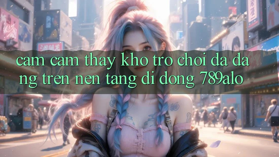 Cảm cảm thấy Kho Trò Chơi Đa Dạng Trên Nền tảng di động 789alo Cảm cảm thấy Kho Trò Chơi Đa Dạng Trên Nền tảng di động 789alo